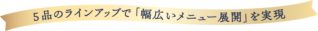 ５品のラインナップで「幅広いメニュー展開」を実現